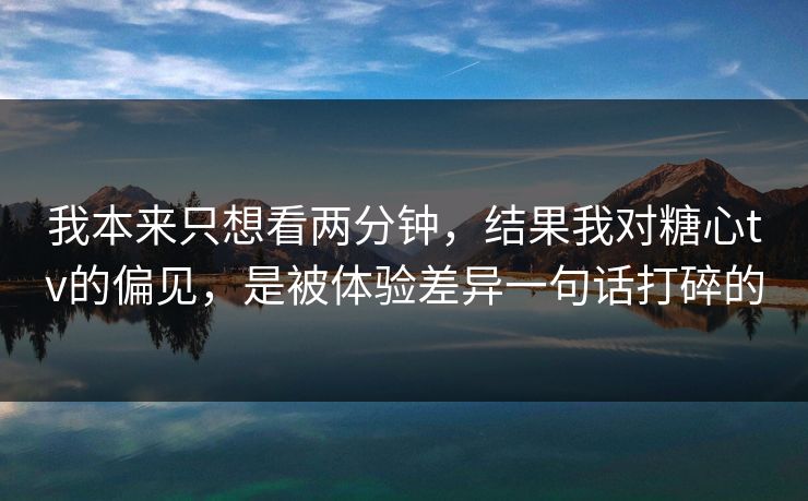 我本来只想看两分钟，结果我对糖心tv的偏见，是被体验差异一句话打碎的
