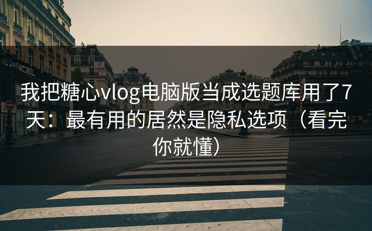 我把糖心vlog电脑版当成选题库用了7天：最有用的居然是隐私选项（看完你就懂）
