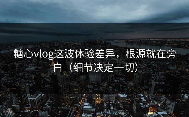糖心vlog这波体验差异，根源就在旁白（细节决定一切）