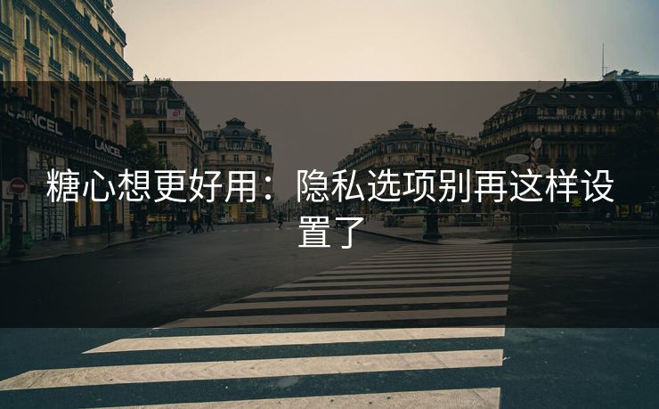 糖心想更好用:隐私选项别再这样设置了 糖心想更好用:隐私选项别再这样设置了