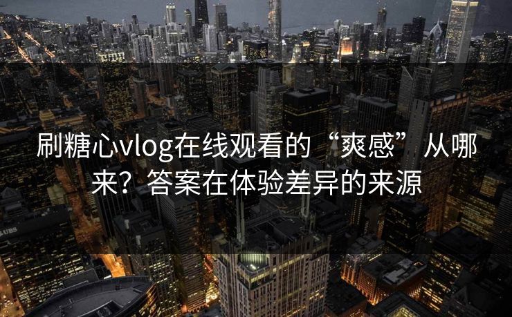 刷糖心vlog在线观看的“爽感”从哪来?答案在体验差异的来源 刷糖心vlog在线观看的“爽感”从哪来?答案在体验差异的来源