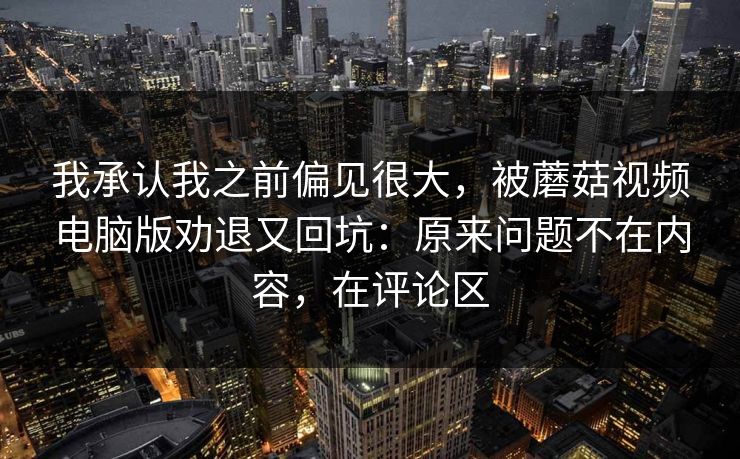 我承认我之前偏见很大,被蘑菇视频电脑版劝退又回坑:原来问题不在内容,在评论区 我承认我之前偏见很大,被蘑菇视频电脑版劝退又回坑:原来问题不在内容,在评论区
