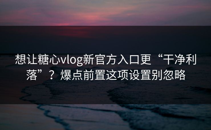想让糖心vlog新官方入口更“干净利落”？爆点前置这项设置别忽略
