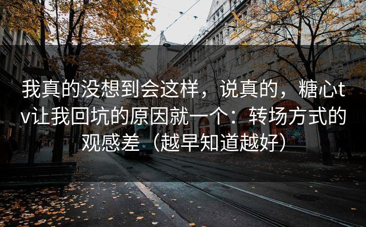 我真的没想到会这样,说真的,糖心tv让我回坑的原因就一个:转场方式的观感差(越早知道越好) 我真的没想到会这样,说真的,糖心tv让我回坑的原因就一个:转场方式的观感差(越早知道越好)