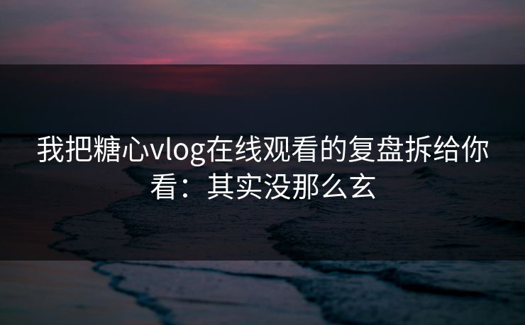 我把糖心vlog在线观看的复盘拆给你看:其实没那么玄 我把糖心vlog在线观看的复盘拆给你看:其实没那么玄