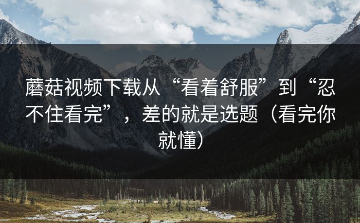 蘑菇视频下载从“看着舒服”到“忍不住看完”,差的就是选题(看完你就懂) 蘑菇视频下载从“看着舒服”到“忍不住看完”,差的就是选题(看完你就懂)