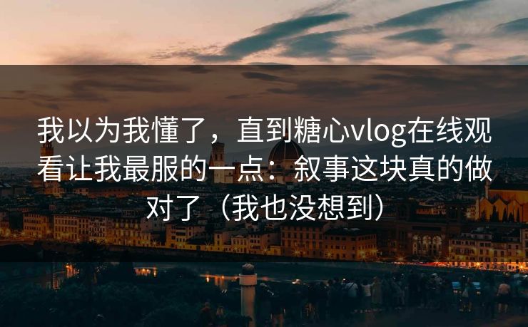 我以为我懂了,直到糖心vlog在线观看让我最服的一点:叙事这块真的做对了(我也没想到) 我以为我懂了,直到糖心vlog在线观看让我最服的一点:叙事这块真的做对了(我也没想到)