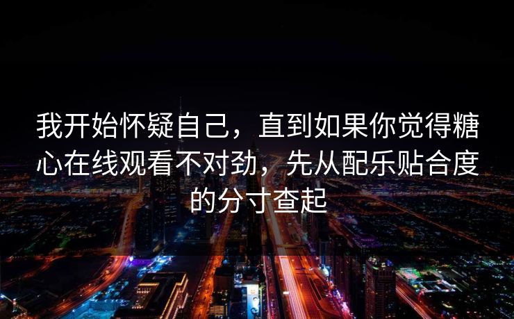 我开始怀疑自己，直到如果你觉得糖心在线观看不对劲，先从配乐贴合度的分寸查起
