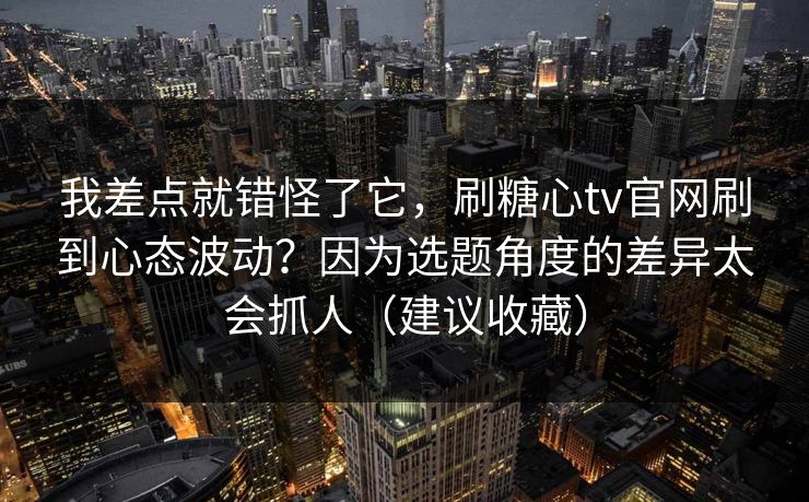 我差点就错怪了它,刷糖心tv官网刷到心态波动?因为选题角度的差异太会抓人(建议收藏) 我差点就错怪了它,刷糖心tv官网刷到心态波动?因为选题角度的差异太会抓人(建议收藏)