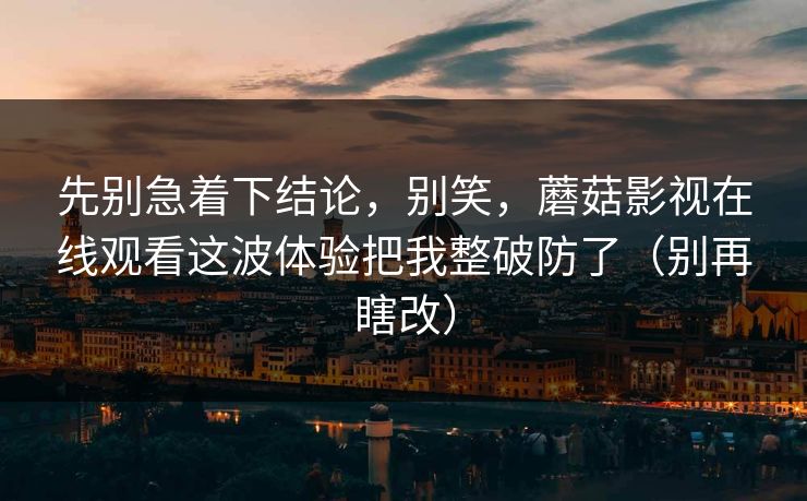 先别急着下结论,别笑,蘑菇影视在线观看这波体验把我整破防了(别再瞎改) 先别急着下结论,别笑,蘑菇影视在线观看这波体验把我整破防了(别再瞎改)