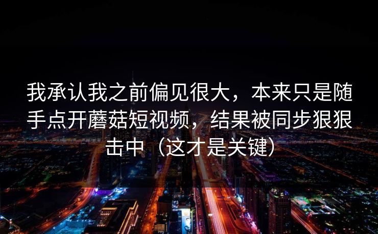 我承认我之前偏见很大,本来只是随手点开蘑菇短视频,结果被同步狠狠击中(这才是关键) 我承认我之前偏见很大,本来只是随手点开蘑菇短视频,结果被同步狠狠击中(这才是关键)