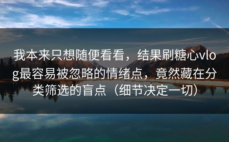 我本来只想随便看看,结果刷糖心vlog最容易被忽略的情绪点,竟然藏在分类筛选的盲点(细节决定一切) 我本来只想随便看看,结果刷糖心vlog最容易被忽略的情绪点,竟然藏在分类筛选的盲点(细节决定一切)