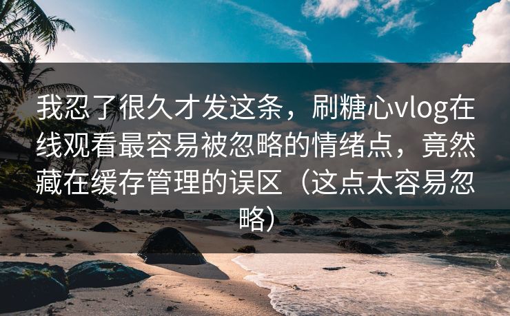 我忍了很久才发这条,刷糖心vlog在线观看最容易被忽略的情绪点,竟然藏在缓存管理的误区(这点太容易忽略) 我忍了很久才发这条,刷糖心vlog在线观看最容易被忽略的情绪点,竟然藏在缓存管理的误区(这点太容易忽略)