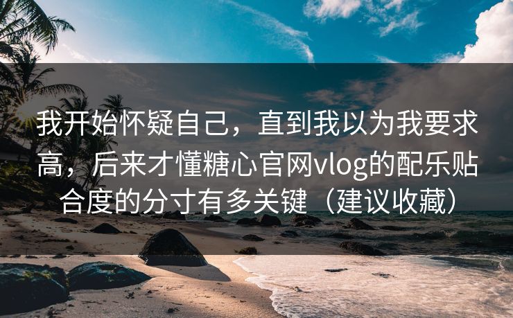 我开始怀疑自己,直到我以为我要求高,后来才懂糖心官网vlog的配乐贴合度的分寸有多关键(建议收藏) 我开始怀疑自己,直到我以为我要求高,后来才懂糖心官网vlog的配乐贴合度的分寸有多关键(建议收藏)