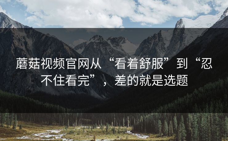 蘑菇视频官网从“看着舒服”到“忍不住看完”,差的就是选题 蘑菇视频官网从“看着舒服”到“忍不住看完”,差的就是选题