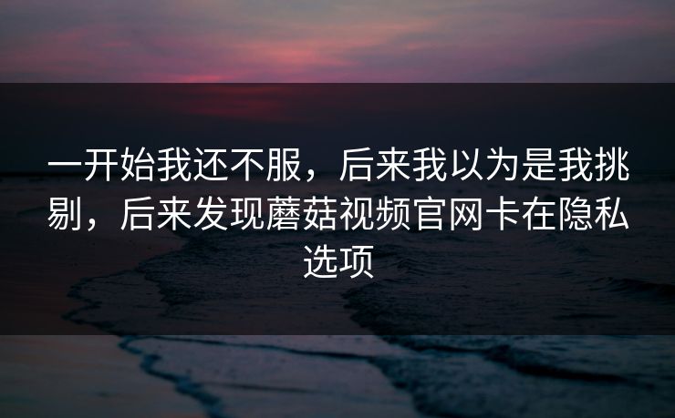 一开始我还不服,后来我以为是我挑剔,后来发现蘑菇视频官网卡在隐私选项 一开始我还不服,后来我以为是我挑剔,后来发现蘑菇视频官网卡在隐私选项