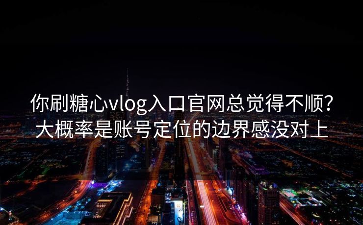 你刷糖心vlog入口官网总觉得不顺？大概率是账号定位的边界感没对上