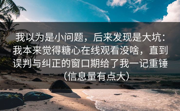我以为是小问题,后来发现是大坑:我本来觉得糖心在线观看没啥,直到误判与纠正的窗口期给了我一记重锤(信息量有点大) 我以为是小问题,后来发现是大坑:我本来觉得糖心在线观看没啥,直到误判与纠正的窗口期给了我一记重锤(信息量有点大)
