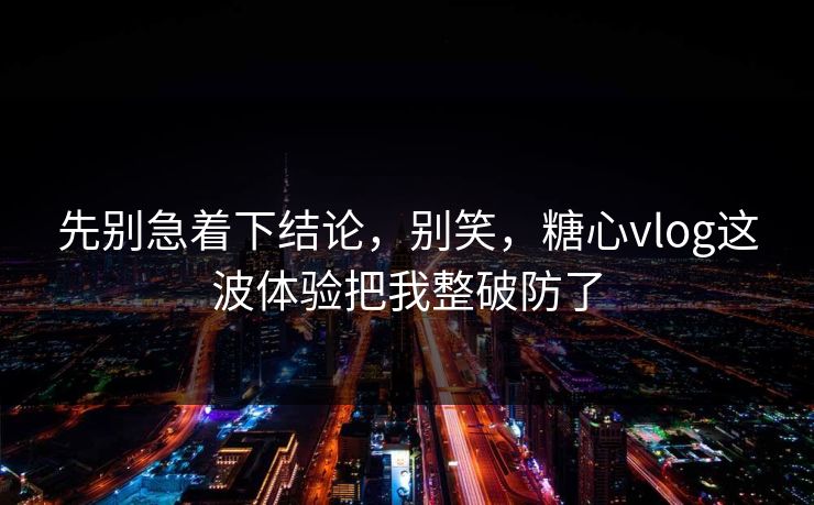 先别急着下结论，别笑，糖心vlog这波体验把我整破防了