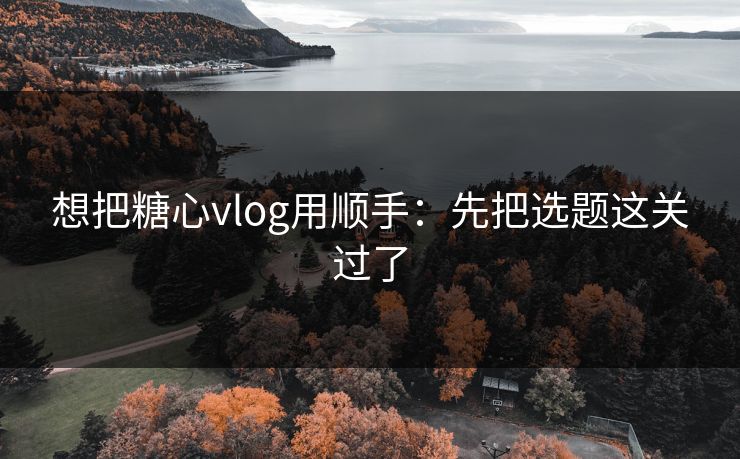 想把糖心vlog用顺手：先把选题这关过了