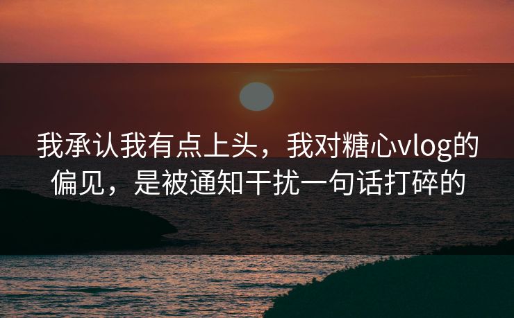 我承认我有点上头，我对糖心vlog的偏见，是被通知干扰一句话打碎的