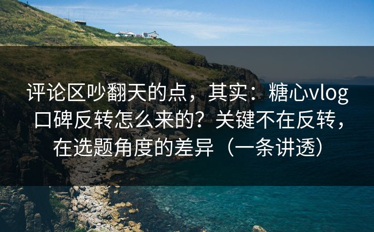 评论区吵翻天的点，其实：糖心vlog口碑反转怎么来的？关键不在反转，在选题角度的差异（一条讲透）