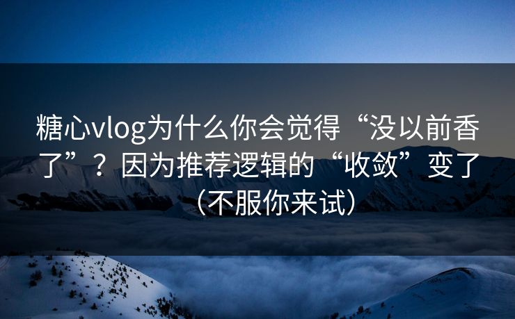 糖心vlog为什么你会觉得“没以前香了”？因为推荐逻辑的“收敛”变了（不服你来试）