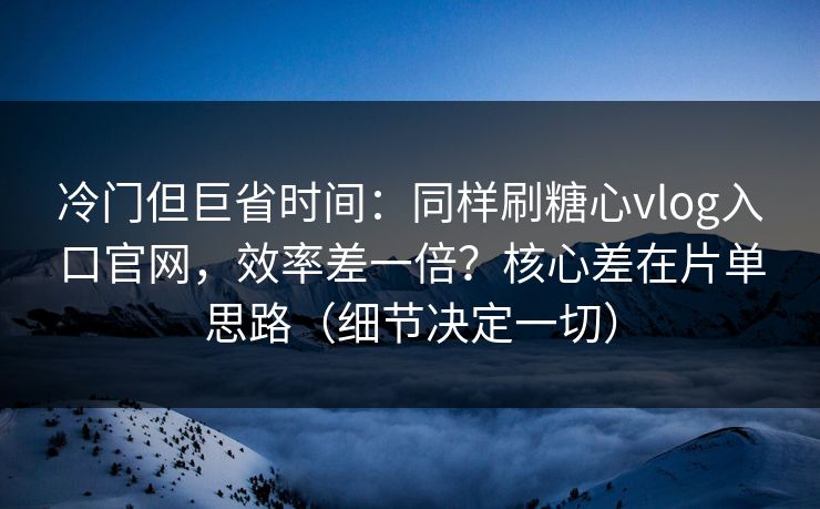 冷门但巨省时间：同样刷糖心vlog入口官网，效率差一倍？核心差在片单思路（细节决定一切）