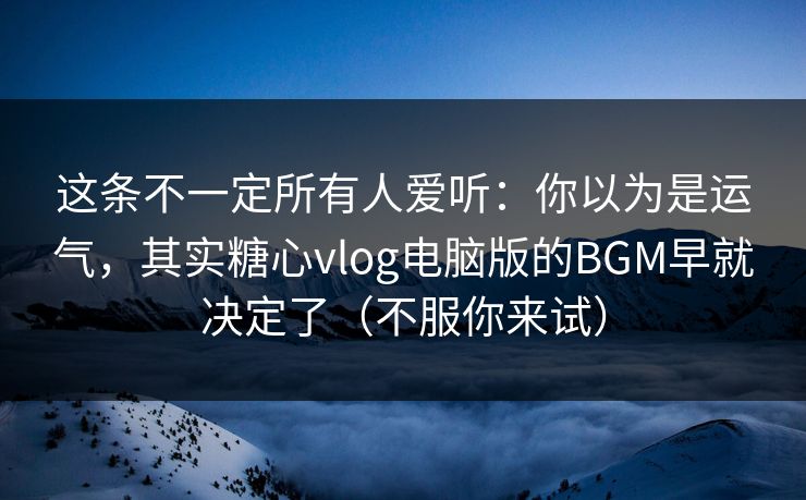 这条不一定所有人爱听：你以为是运气，其实糖心vlog电脑版的BGM早就决定了（不服你来试）