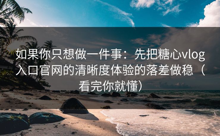 如果你只想做一件事：先把糖心vlog入口官网的清晰度体验的落差做稳（看完你就懂）