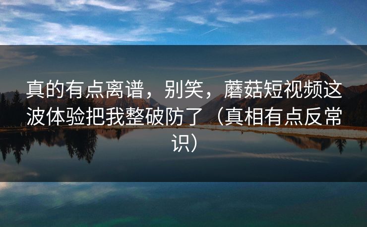 真的有点离谱，别笑，蘑菇短视频这波体验把我整破防了（真相有点反常识）