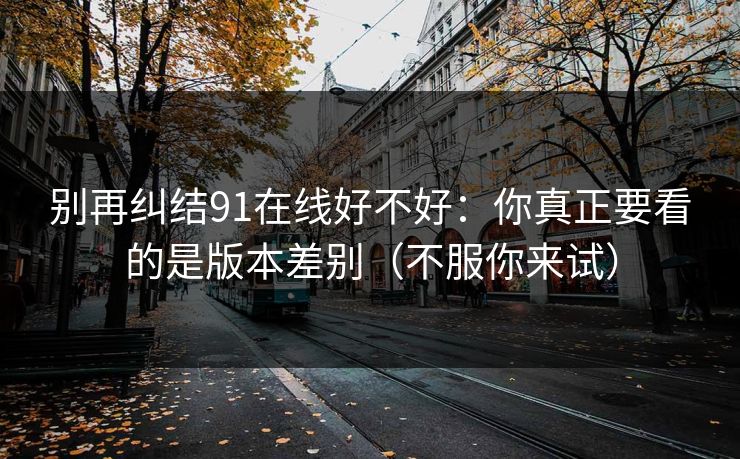 别再纠结91在线好不好：你真正要看的是版本差别（不服你来试）