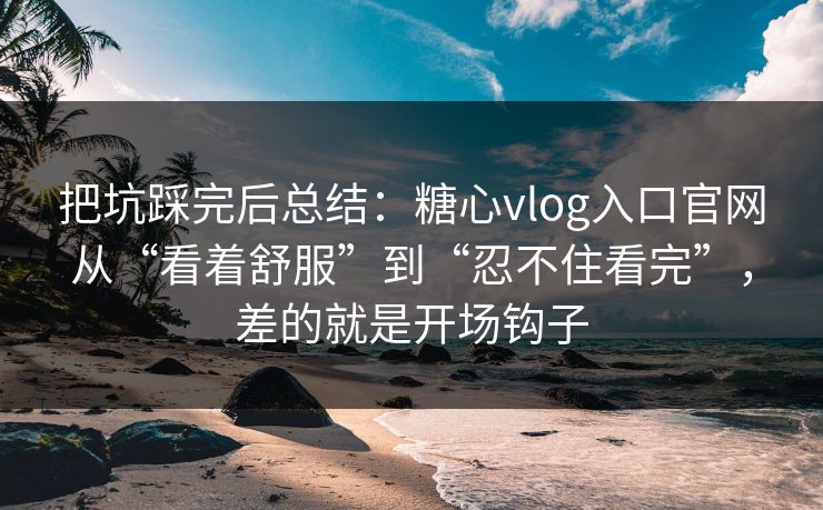 把坑踩完后总结：糖心vlog入口官网从“看着舒服”到“忍不住看完”，差的就是开场钩子