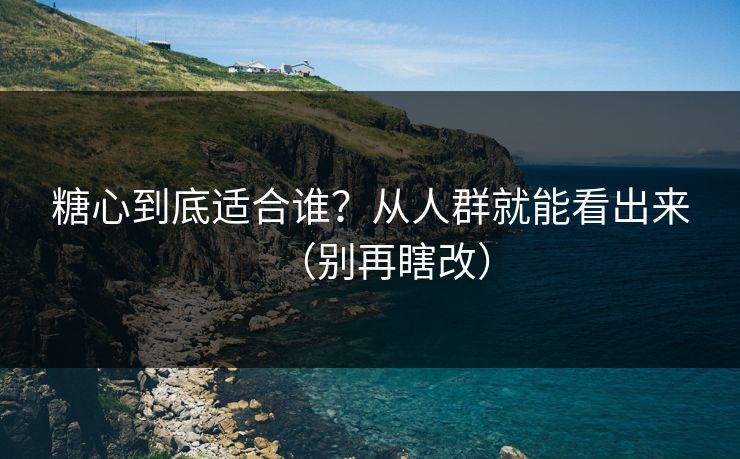 糖心到底适合谁？从人群就能看出来（别再瞎改）
