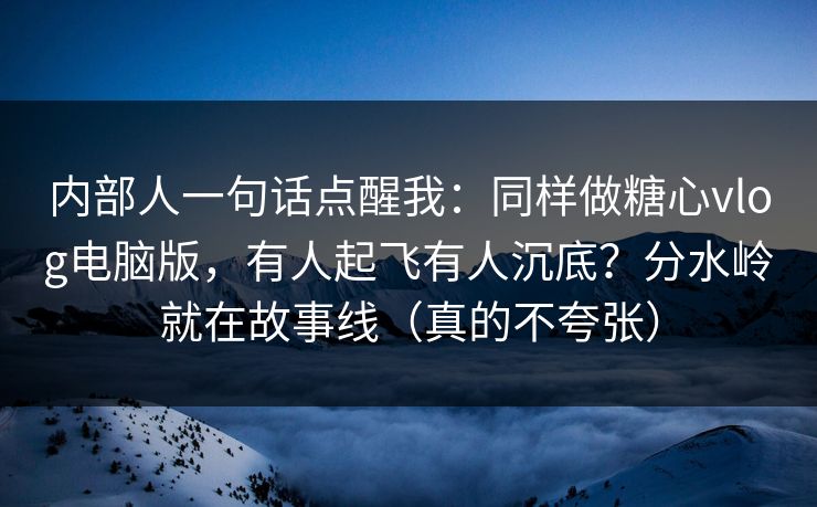 内部人一句话点醒我：同样做糖心vlog电脑版，有人起飞有人沉底？分水岭就在故事线（真的不夸张）