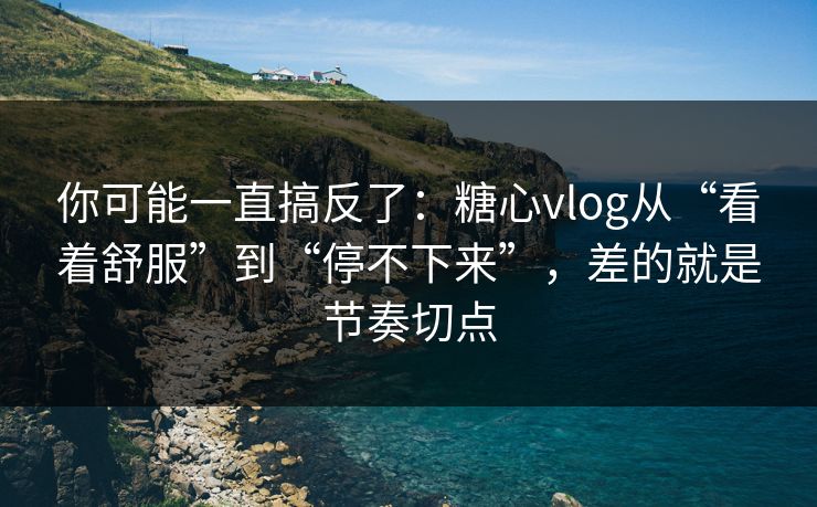 你可能一直搞反了：糖心vlog从“看着舒服”到“停不下来”，差的就是节奏切点