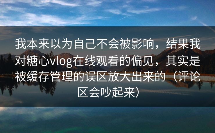 我本来以为自己不会被影响，结果我对糖心vlog在线观看的偏见，其实是被缓存管理的误区放大出来的（评论区会吵起来）