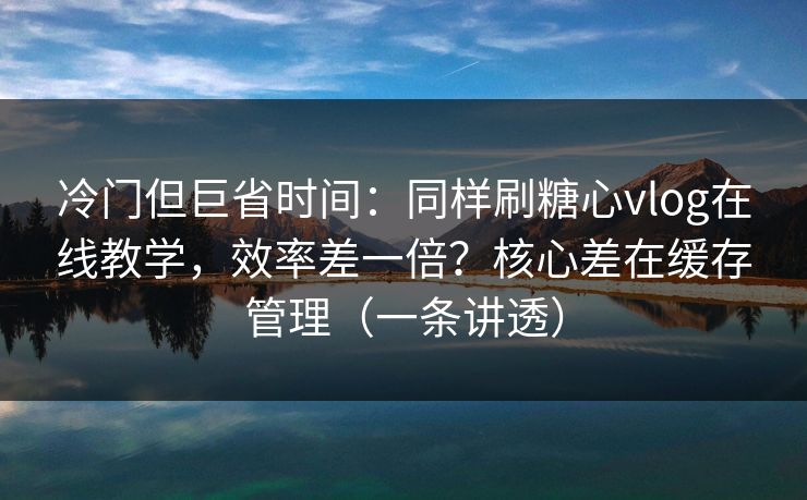 冷门但巨省时间：同样刷糖心vlog在线教学，效率差一倍？核心差在缓存管理（一条讲透）