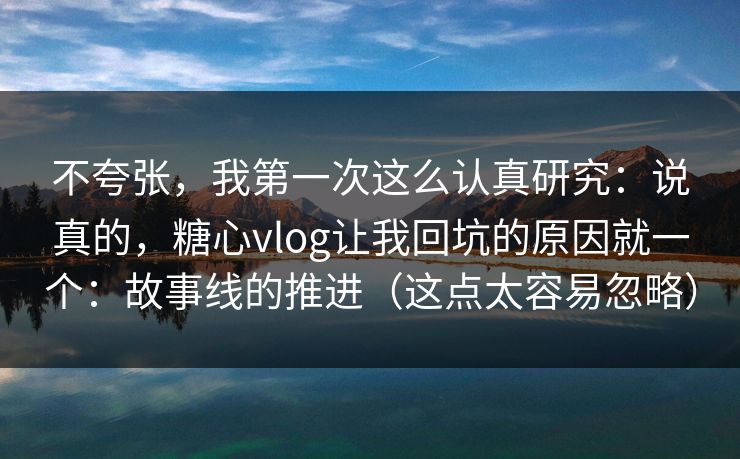 不夸张，我第一次这么认真研究：说真的，糖心vlog让我回坑的原因就一个：故事线的推进（这点太容易忽略）