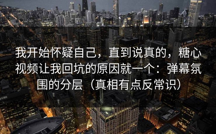 我开始怀疑自己，直到说真的，糖心视频让我回坑的原因就一个：弹幕氛围的分层（真相有点反常识）