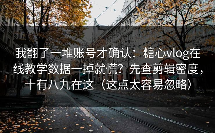 我翻了一堆账号才确认：糖心vlog在线教学数据一掉就慌？先查剪辑密度，十有八九在这（这点太容易忽略）