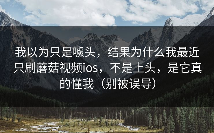 我以为只是噱头，结果为什么我最近只刷蘑菇视频ios，不是上头，是它真的懂我（别被误导）
