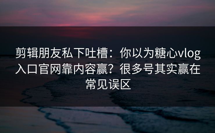 剪辑朋友私下吐槽：你以为糖心vlog入口官网靠内容赢？很多号其实赢在常见误区