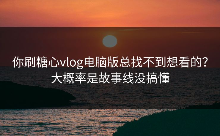 你刷糖心vlog电脑版总找不到想看的？大概率是故事线没搞懂