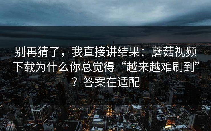 别再猜了，我直接讲结果：蘑菇视频下载为什么你总觉得“越来越难刷到”？答案在适配