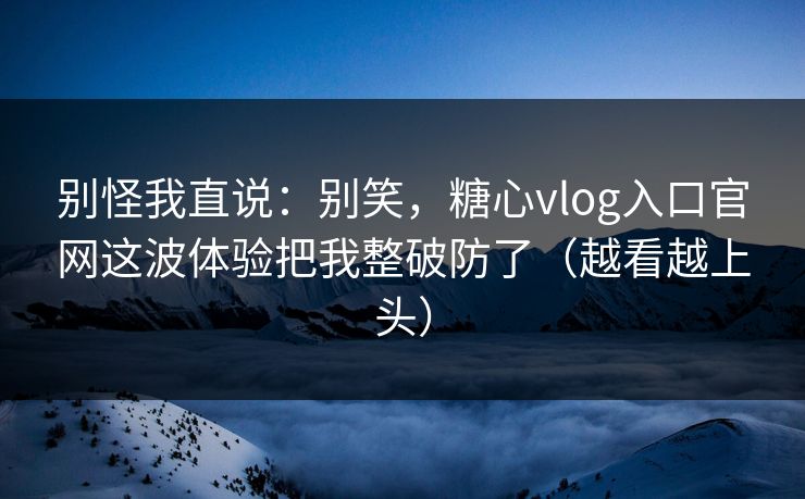 别怪我直说：别笑，糖心vlog入口官网这波体验把我整破防了（越看越上头）