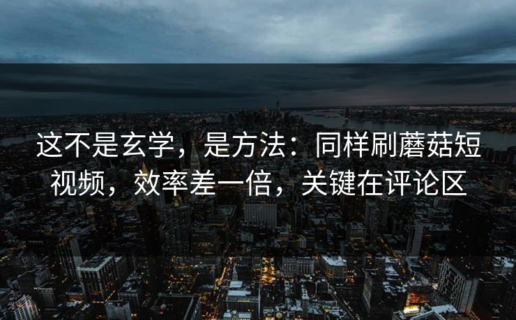 这不是玄学，是方法：同样刷蘑菇短视频，效率差一倍，关键在评论区