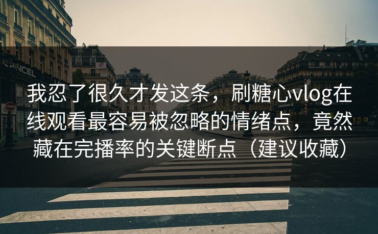 我忍了很久才发这条，刷糖心vlog在线观看最容易被忽略的情绪点，竟然藏在完播率的关键断点（建议收藏）