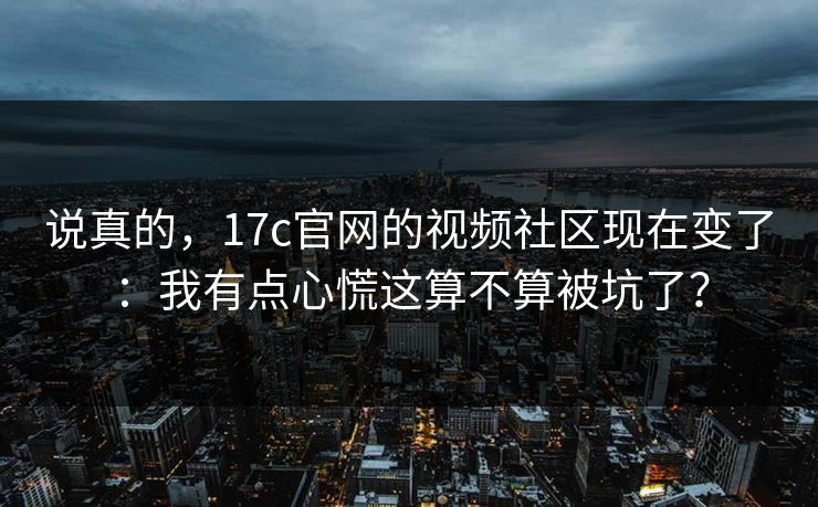 说真的，17c官网的视频社区现在变了：我有点心慌这算不算被坑了？