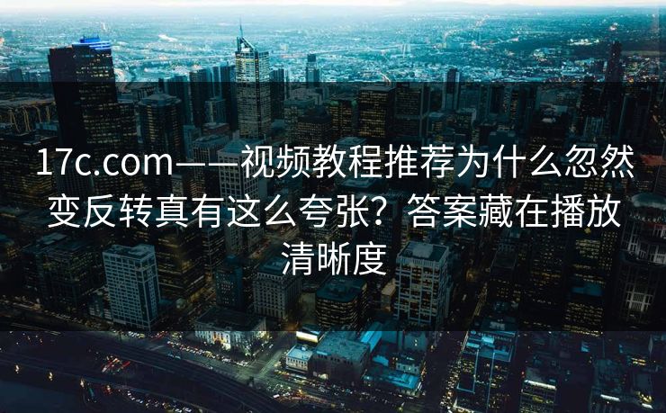 17c.com——视频教程推荐为什么忽然变反转真有这么夸张？答案藏在播放清晰度